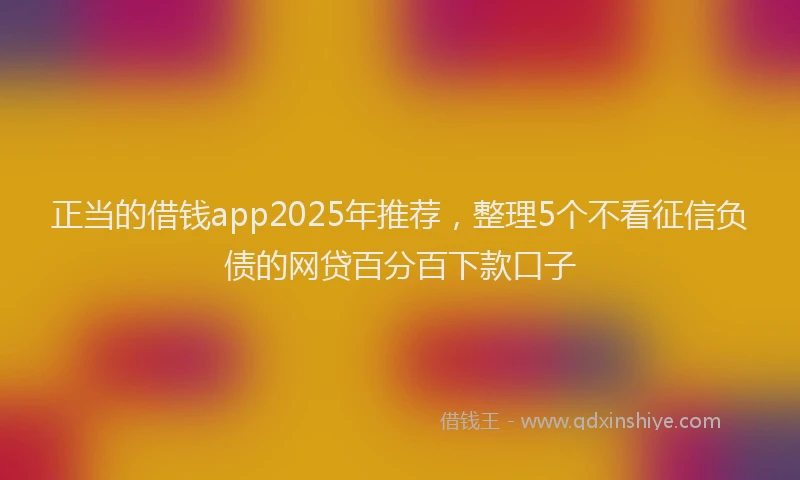 正当的借钱app2025年推荐，整理5个不看征信负债的网贷百分百下款口子