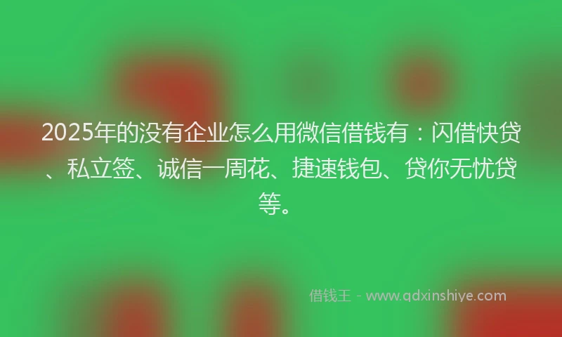2025年的没有企业怎么用微信借钱有：闪借快贷、私立签、诚信一周花、捷速钱包、贷你无忧贷等。