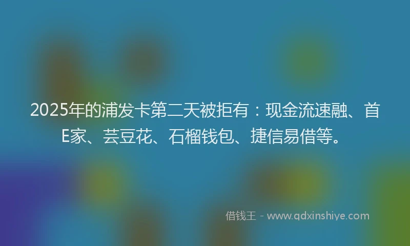 2025年的浦发卡第二天被拒有：现金流速融、首E家、芸豆花、石榴钱包、捷信易借等。