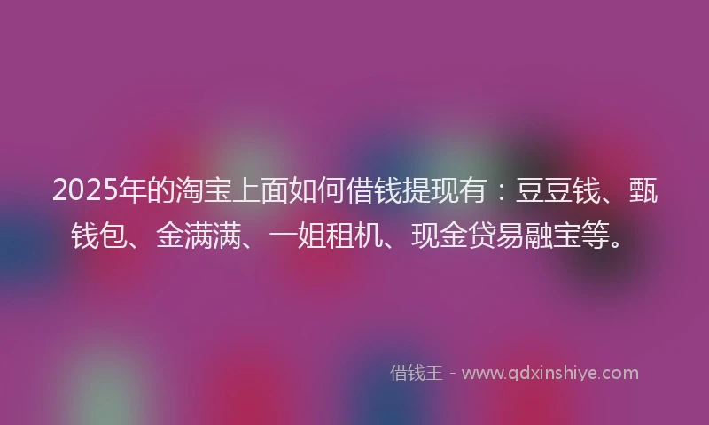 2025年的淘宝上面如何借钱提现有：豆豆钱、甄钱包、金满满、一姐租机、现金贷易融宝等。
