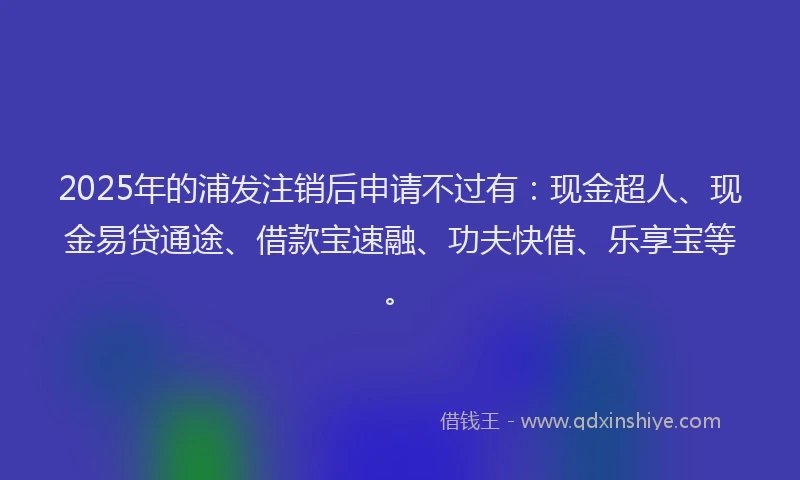 2025年的浦发注销后申请不过有：现金超人、现金易贷通途、借款宝速融、功夫快借、乐享宝等。