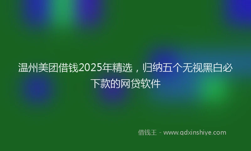 温州美团借钱2025年精选，归纳五个无视黑白必下款的网贷软件