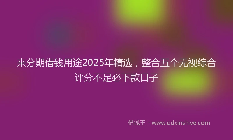 来分期借钱用途2025年精选，整合五个无视综合评分不足必下款口子