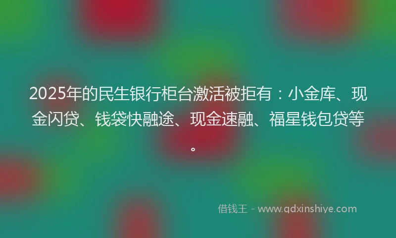 2025年的民生银行柜台激活被拒有：小金库、现金闪贷、钱袋快融途、现金速融、福星钱包贷等。