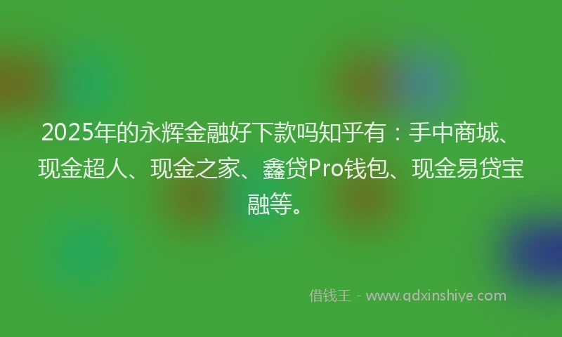2025年的永辉金融好下款吗知乎有：手中商城、现金超人、现金之家、鑫贷Pro钱包、现金易贷宝融等。