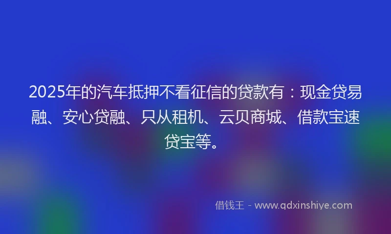 2025年的汽车抵押不看征信的贷款有：现金贷易融、安心贷融、只从租机、云贝商城、借款宝速贷宝等。