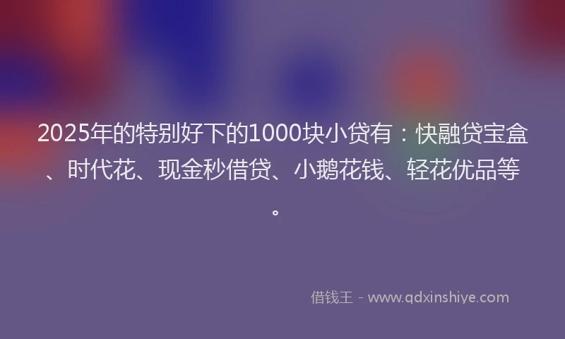 2025年的特别好下的1000块小贷有：快融贷宝盒、时代花、现金秒借贷、小鹅花钱、轻花优品等。