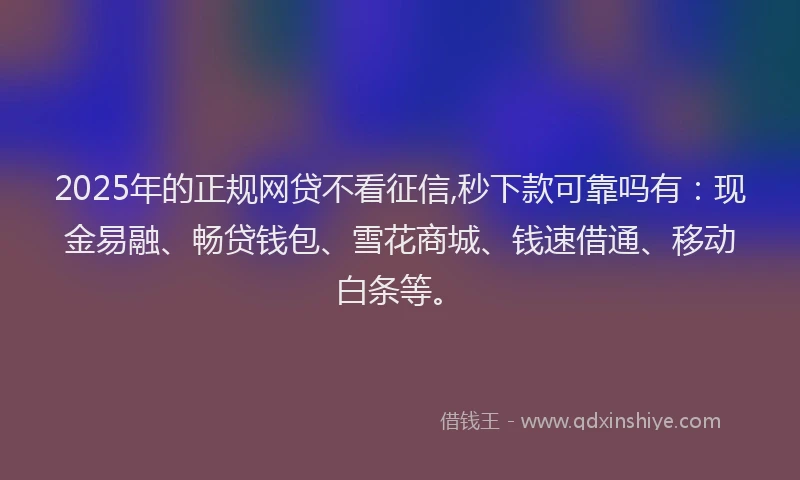 2025年的正规网贷不看征信,秒下款可靠吗有：现金易融、畅贷钱包、雪花商城、钱速借通、移动白条等。