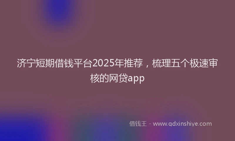 济宁短期借钱平台2025年推荐，梳理五个极速审核的网贷app