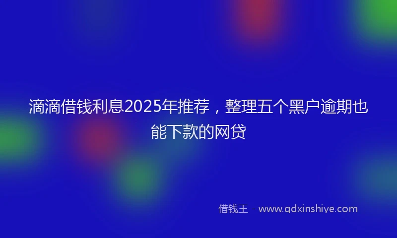 滴滴借钱利息2025年推荐，整理五个黑户逾期也能下款的网贷