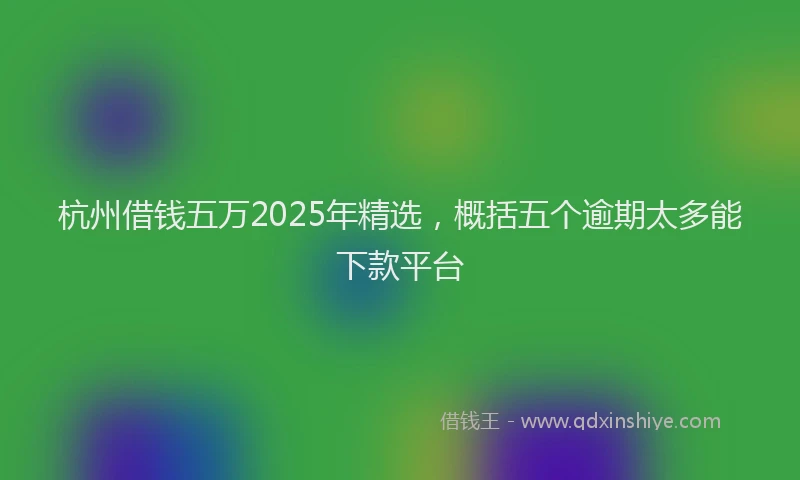 杭州借钱五万2025年精选，概括五个逾期太多能下款平台