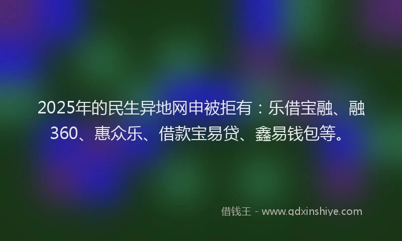 2025年的民生异地网申被拒有：乐借宝融、融360、惠众乐、借款宝易贷、鑫易钱包等。