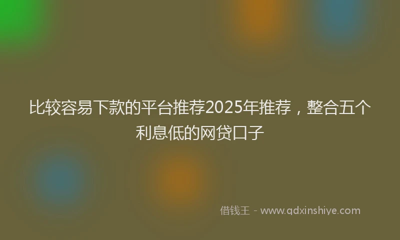 比较容易下款的平台推荐2025年推荐，整合五个利息低的网贷口子