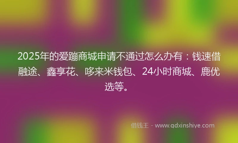 2025年的爱蹦商城申请不通过怎么办有：钱速借融途、鑫享花、哆来米钱包、24小时商城、鹿优选等。