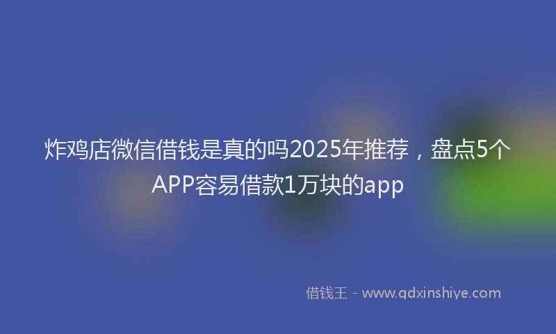 炸鸡店微信借钱是真的吗2025年推荐，盘点5个APP容易借款1万块的app