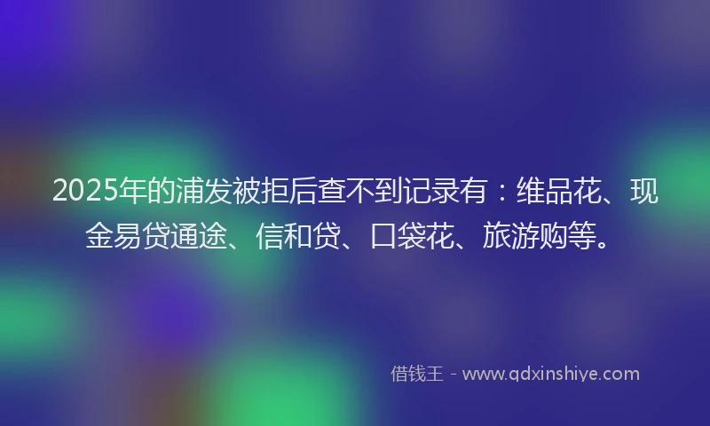 2025年的浦发被拒后查不到记录有：维品花、现金易贷通途、信和贷、口袋花、旅游购等。