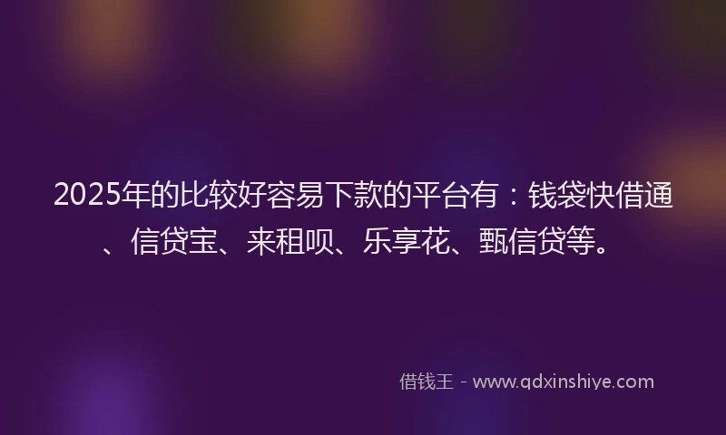 2025年的比较好容易下款的平台有：钱袋快借通、信贷宝、来租呗、乐享花、甄信贷等。