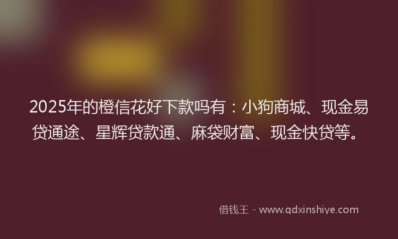 2025年的橙信花好下款吗有：小狗商城、现金易贷通途、星辉贷款通、麻袋财富、现金快贷等。