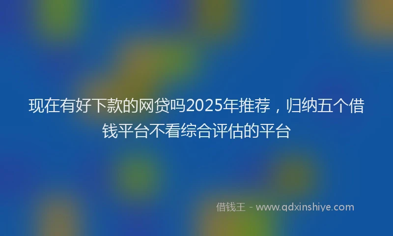 现在有好下款的网贷吗2025年推荐，归纳五个借钱平台不看综合评估的平台