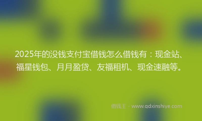 2025年的没钱支付宝借钱怎么借钱有：现金站、福星钱包、月月盈贷、友福租机、现金速融等。