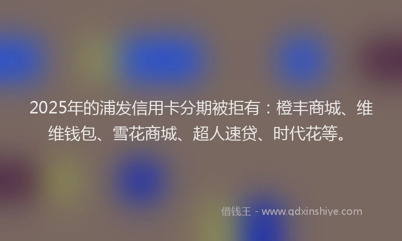 2025年的浦发信用卡分期被拒有：橙丰商城、维维钱包、雪花商城、超人速贷、时代花等。