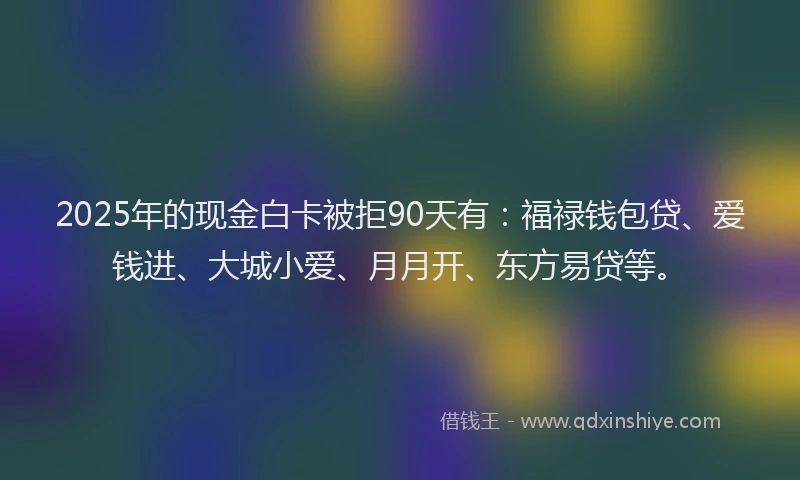 2025年的现金白卡被拒90天有：福禄钱包贷、爱钱进、大城小爱、月月开、东方易贷等。