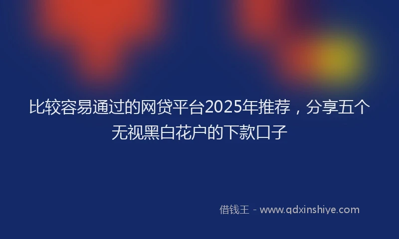 比较容易通过的网贷平台2025年推荐，分享五个无视黑白花户的下款口子