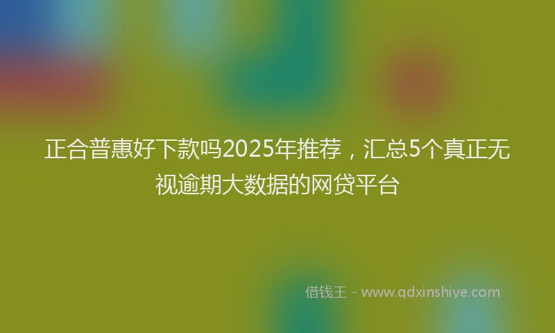 正合普惠好下款吗2025年推荐，汇总5个真正无视逾期大数据的网贷平台