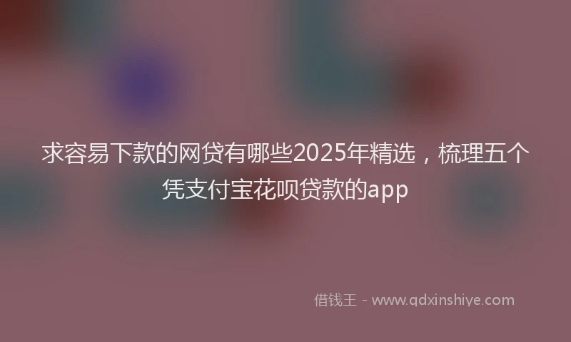 求容易下款的网贷有哪些2025年精选，梳理五个凭支付宝花呗贷款的app