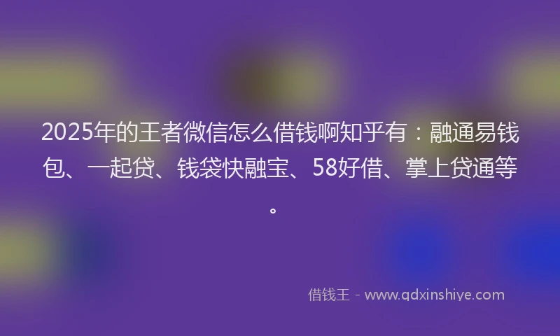 2025年的王者微信怎么借钱啊知乎有：融通易钱包、一起贷、钱袋快融宝、58好借、掌上贷通等。