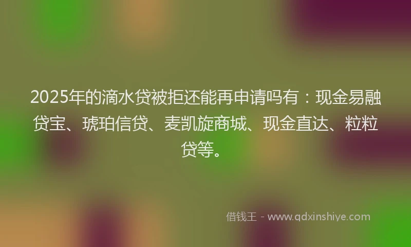 2025年的滴水贷被拒还能再申请吗有：现金易融贷宝、琥珀信贷、麦凯旋商城、现金直达、粒粒贷等。