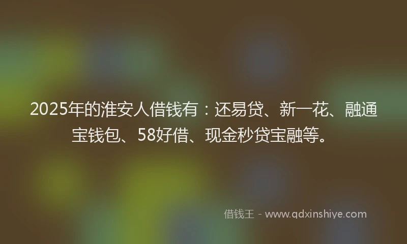 2025年的淮安人借钱有：还易贷、新一花、融通宝钱包、58好借、现金秒贷宝融等。