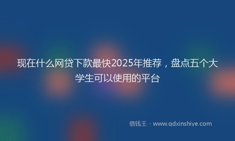 现在什么网贷下款最快2025年推荐，盘点五个大学生可以使用的平台