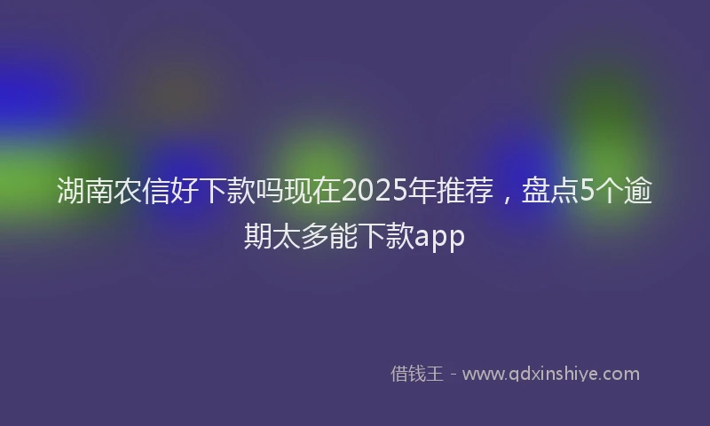 湖南农信好下款吗现在2025年推荐，盘点5个逾期太多能下款app
