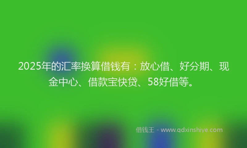 2025年的汇率换算借钱有：放心借、好分期、现金中心、借款宝快贷、58好借等。