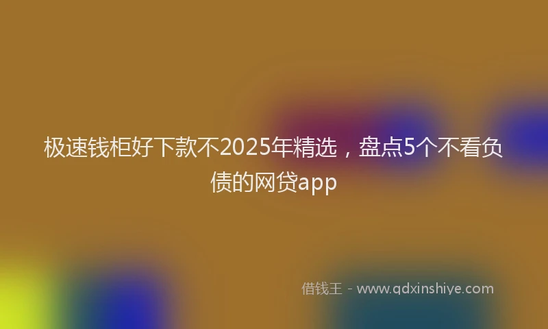 极速钱柜好下款不2025年精选，盘点5个不看负债的网贷app