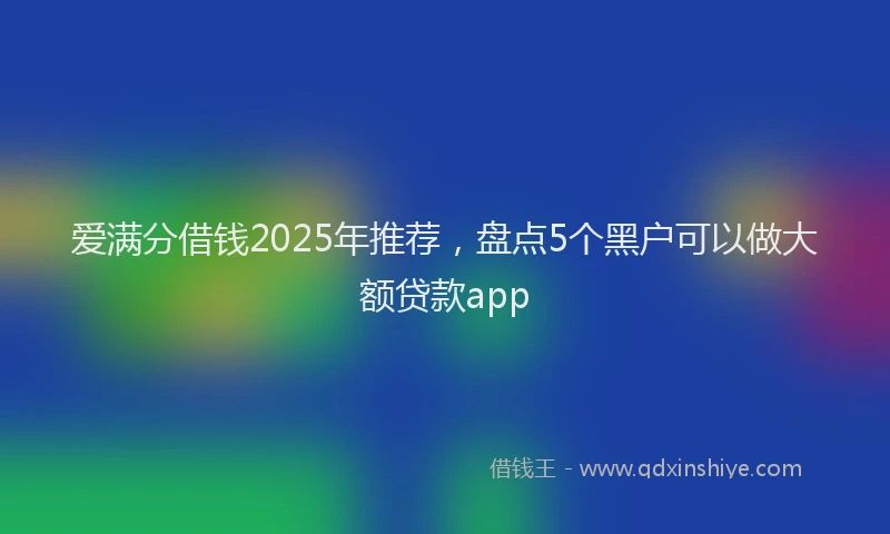 爱满分借钱2025年推荐，盘点5个黑户可以做大额贷款app