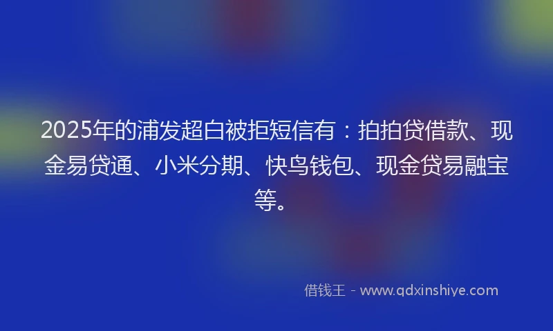 2025年的浦发超白被拒短信有：拍拍贷借款、现金易贷通、小米分期、快鸟钱包、现金贷易融宝等。