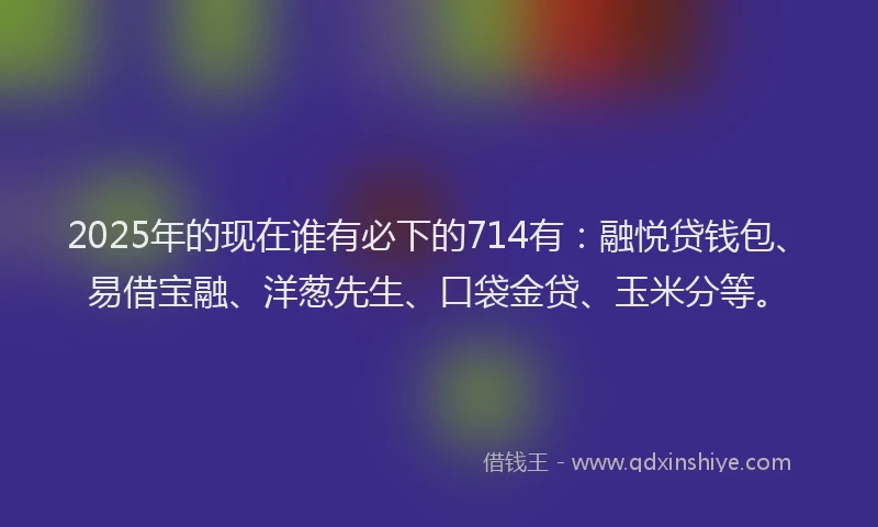 2025年的现在谁有必下的714有：融悦贷钱包、易借宝融、洋葱先生、口袋金贷、玉米分等。