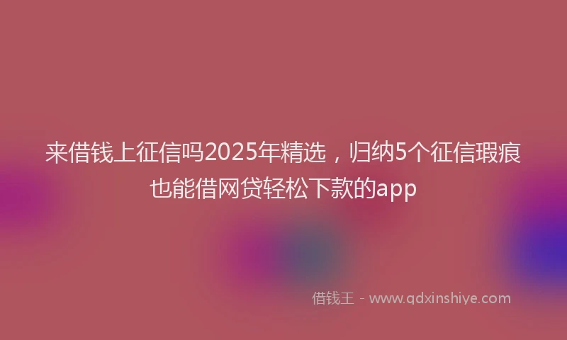 来借钱上征信吗2025年精选，归纳5个征信瑕疵也能借网贷轻松下款的app