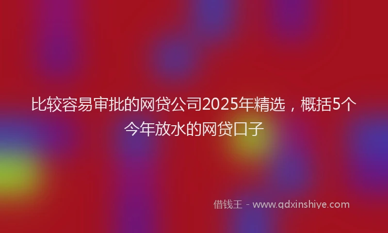 比较容易审批的网贷公司2025年精选，概括5个今年放水的网贷口子