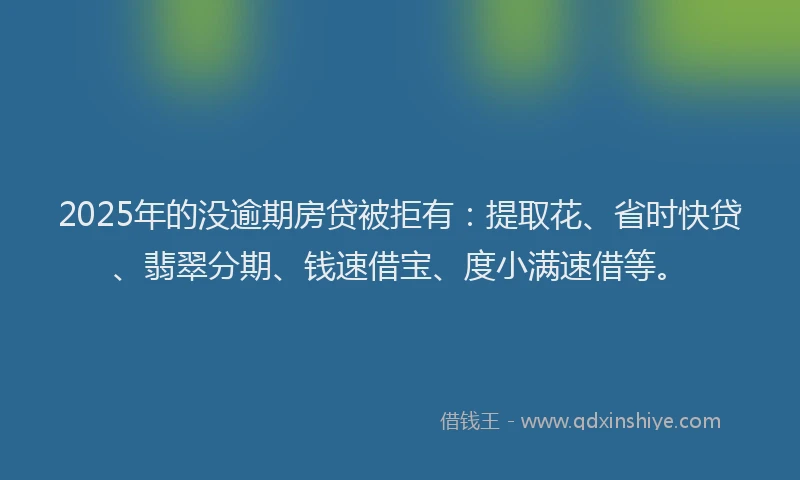 2025年的没逾期房贷被拒有：提取花、省时快贷、翡翠分期、钱速借宝、度小满速借等。