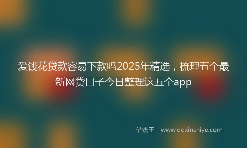 爱钱花贷款容易下款吗2025年精选，梳理五个最新网贷口子今日整理这五个app