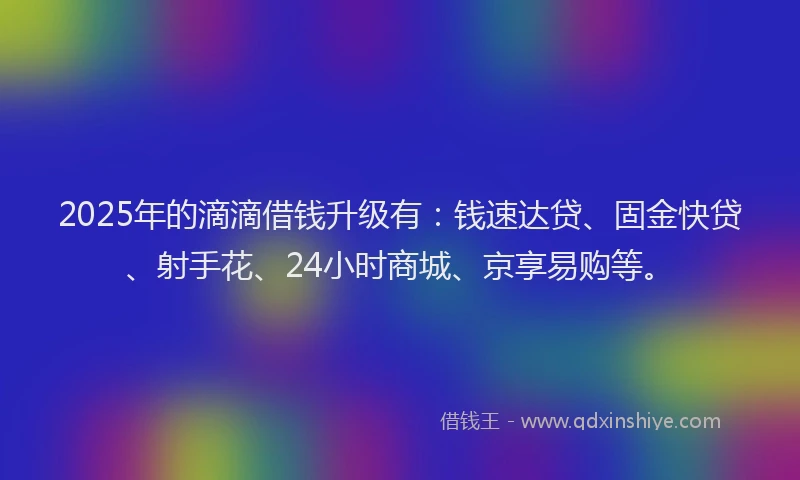 2025年的滴滴借钱升级有：钱速达贷、固金快贷、射手花、24小时商城、京享易购等。