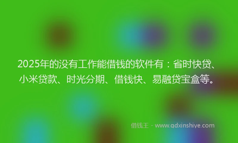 2025年的没有工作能借钱的软件有：省时快贷、小米贷款、时光分期、借钱快、易融贷宝盒等。