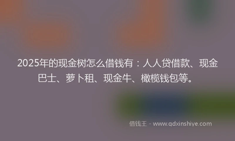 2025年的现金树怎么借钱有：人人贷借款、现金巴士、萝卜租、现金牛、橄榄钱包等。