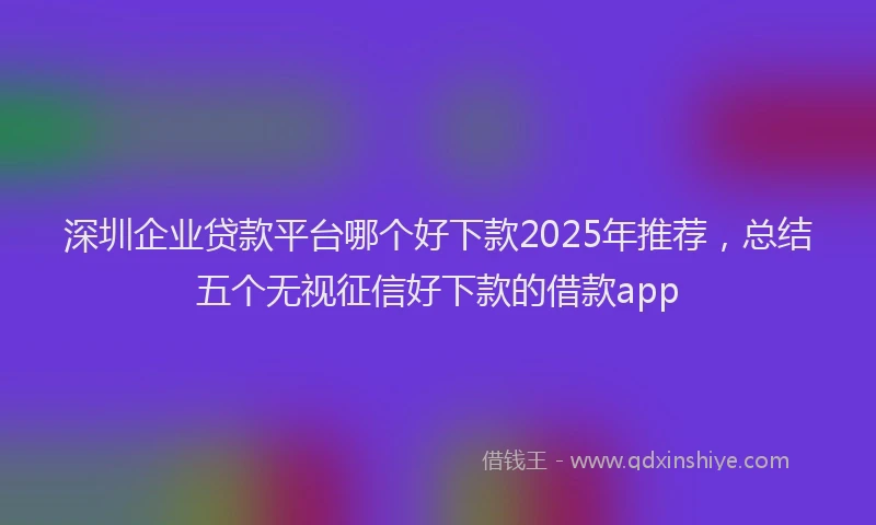 深圳企业贷款平台哪个好下款2025年推荐，总结五个无视征信好下款的借款app