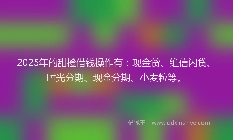 2025年的甜橙借钱操作有：现金贷、维信闪贷、时光分期、现金分期、小麦粒等。