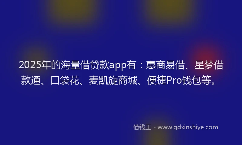 2025年的海量借贷款app有：惠商易借、星梦借款通、口袋花、麦凯旋商城、便捷Pro钱包等。