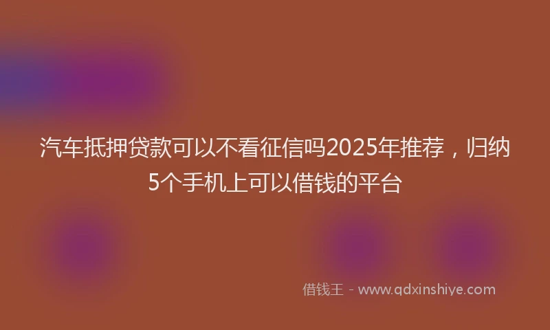 汽车抵押贷款可以不看征信吗2025年推荐，归纳5个手机上可以借钱的平台